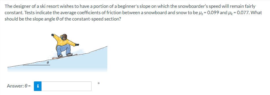 The designer of a ski resort wishes to have a portion of a beginner's slope on which the snowboarder's speed will remain fairly
constant. Tests indicate the average coefficients of friction between a snowboard and snow to be μ = 0.099 and Uk = 0.077. What
should be the slope angle of the constant-speed section?
Answer: 0 =
IN
0