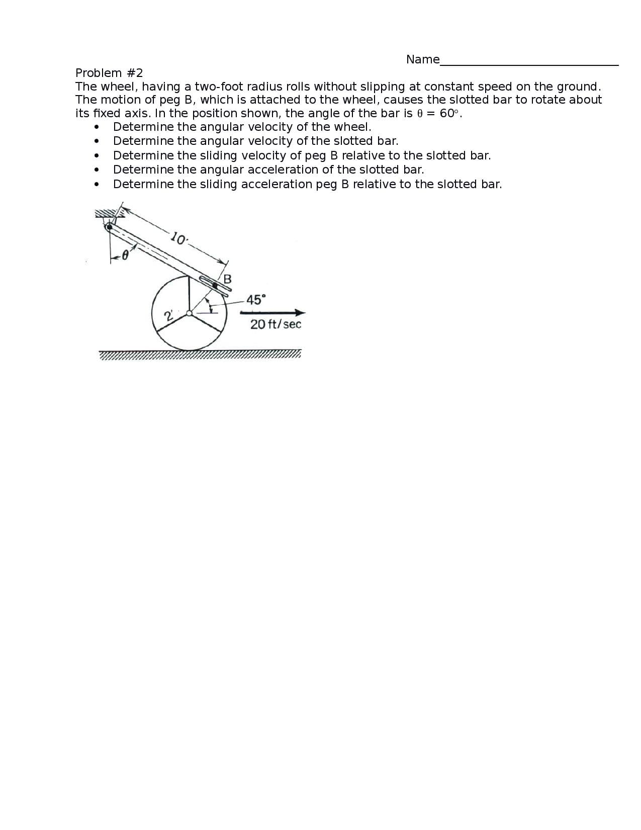 Name
The wheel, having a two-foot radius rolls without slipping at constant speed on the ground.
The motion of peg B, which is attached to the wheel, causes the slotted bar to rotate about
its fixed axis. In the position shown, the angle of the bar is 0 = 60°.
Problem #2
Determine the angular velocity of the wheel.
Determine the angular velocity of the slotted bar.
Determine the sliding velocity of peg B relative to the slotted bar.
Determine the angular acceleration of the slotted bar.
Determine the sliding acceleration peg B relative to the slotted bar.
10
B.
45°
20 ft/sec
