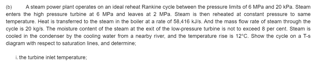 (b)
A steam power plant operates on an ideal reheat Rankine cycle between the pressure limits of 6 MPa and 20 kPa. Steam
enters the high pressure turbine at 6 MPa and leaves at 2 MPa. Steam is then reheated at constant pressure to same
temperature. Heat is transferred to the steam in the boiler at a rate of 58,416 kJ/s. And the mass flow rate of steam through the
cycle is 20 kg/s. The moisture content of the steam at the exit of the low-pressure turbine is not to exceed 8 per cent. Steam is
cooled in the condenser by the cooling water from a nearby river, and the temperature rise is 12°C. Show the cycle on a T-s
diagram with respect to saturation lines, and determine;
i. the turbine inlet temperature;
