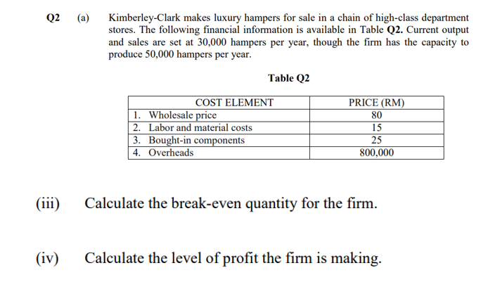 Q2 (a)
Kimberley-Clark makes luxury hampers for sale in a chain of high-class department
stores. The following financial information is available in Table Q2. Current output
and sales are set at 30,000 hampers per year, though the firm has the capacity to
produce 50,000 hampers per year.
Table Q2
COST ELEMENT
PRICE (RM)
1. Wholesale price
2. Labor and material costs
3. Bought-in components
4. Overheads
80
15
25
800,000
(iii)
Calculate the break-even quantity for the firm.
(iv)
Calculate the level of profit the firm is making.
