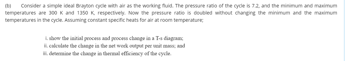 (b)
Consider a simple ideal Brayton cycle with air as the working fluid. The pressure ratio of the cycle is 7.2, and the minimum and maximum
temperatures are 300 K and 1350 K, respectively. Now the pressure ratio is doubled without changing the minimum and the maximum
temperatures in the cycle. Assuming constant specific heats for air at room temperature;
i. show the initial process and process change in a T-s diagram;
ii. calculate the change in the net work output per unit mass; and
iii. determine the change in thermal efficiency of the cycle.
