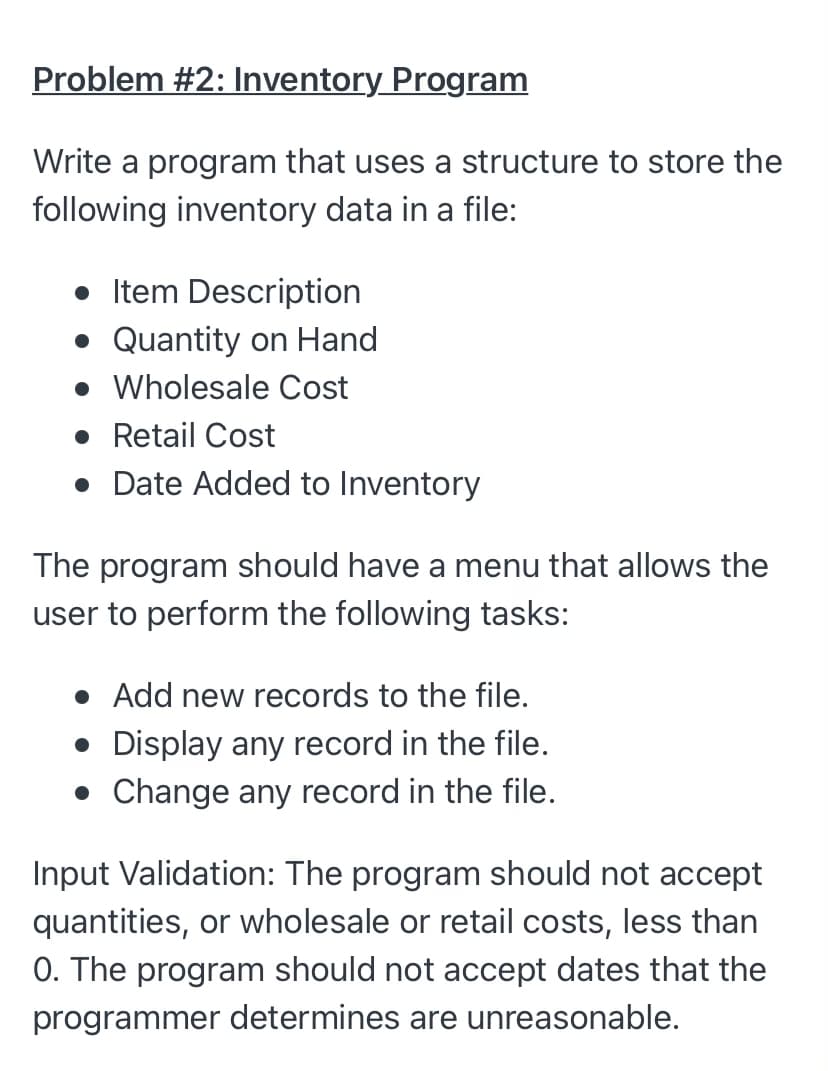 Problem #2: Inventory Program
Write a program that uses a structure to store the
following inventory data in a file:
• Item Description
• Quantity on Hand
• Wholesale Cost
• Retail Cost
• Date Added to Inventory
The program should have a menu that allows the
user to perform the following tasks:
• Add new records to the file.
• Display any record in the file.
• Change any record in the file.
Input Validation: The program should not accept
quantities, or wholesale or retail costs, less than
0. The program should not accept dates that the
programmer determines are unreasonable.
