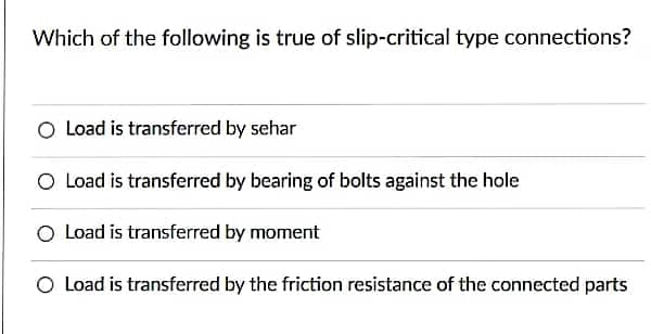 Which of the following is true of slip-critical type connections?
O Load is transferred by sehar
O Load is transferred by bearing of bolts against the hole
O Load is transferred by moment
O Load is transferred by the friction resistance of the connected parts
