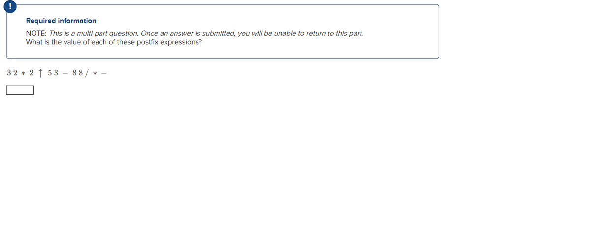 !
Required information
NOTE: This is a multi-part question. Once an answer is submitted, you will be unable to return to this part.
What is the value of each of these postfix expressions?
32 * 2 ↑ 5 3
88/
*
