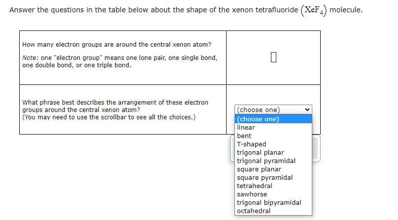 Answer the questions in the table below about the shape of the xenon tetrafluoride (XeF4) molecule.
How many electron groups are around the central xenon atom?
Note: one "electron group" means one lone pair, one single bond,
one double bond, or one triple bond.
What phrase best describes the arrangement of these electron
groups around the central xenon atom?
(You may need to use the scrollbar to see all the choices.)
0
(choose one)
(choose one)
linear
bent
T-shaped
trigonal planar
trigonal pyramidal
square planar
square pyramidal
tetrahedral
sawhorse
trigonal bipyramidal
octahedral