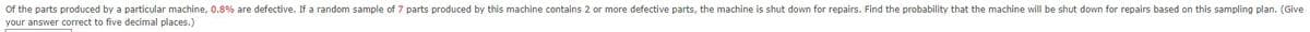 of the parts produced by a particular machine, 0.8% are defective. If a random sample of 7 parts produced by this machine contains 2 or more defective parts, the machine is shut down for repairs. Find the probability that the machine will be shut down for repairs based on this sampling plan. (Give
your answer correct to five decimal places.)