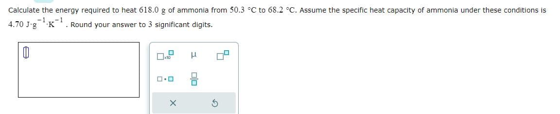 Calculate the energy required to heat 618.0 g of ammonia from 50.3 °C to 68.2 °C. Assume the specific heat capacity of ammonia under these conditions is
4.70 J-g -1.K-1 . Round your answer to 3 significant digits.
00
10
ロ・ロ
X
3 00