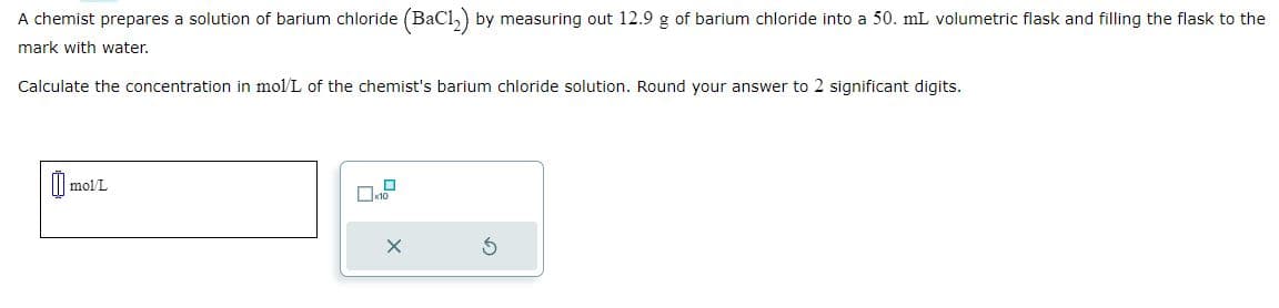 A chemist prepares a solution of barium chloride (BaC12) by measuring out 12.9 g of barium chloride into a 50. mL volumetric flask and filling the flask to the
mark with water.
Calculate the concentration in mol/L of the chemist's barium chloride solution. Round your answer to 2 significant digits.
mol/L
X