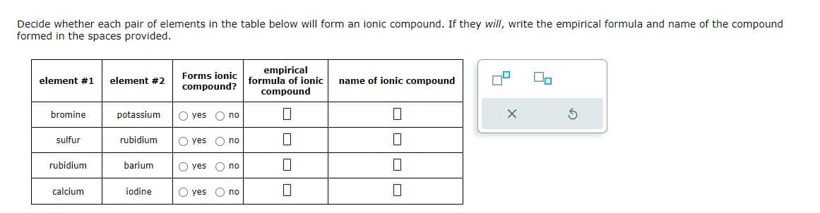Decide whether each pair of elements in the table below will form an ionic compound. If they will, write the empirical formula and name of the compound
formed in the spaces provided.
element #1
bromine
sulfur
rubidium
calcium
element #2
potassium
rubidium
barium
iodine
Forms ionic
compound?
O yes O no
O yes no
O yes no
O yes
O no
empirical
formula of ionic
compound
0
||
name of ionic compound
0
10
0
0
5