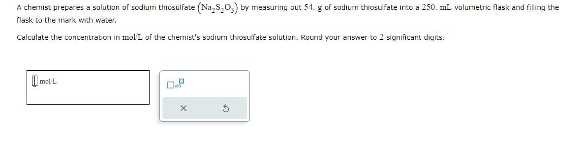 A chemist prepares a solution of sodium thiosulfate (Na₂S₂O3) by measuring out 54. g of sodium thiosulfate into a 250. mL volumetric flask and filling the
flask to the mark with water.
Calculate the concentration in mol/L of the chemist's sodium thiosulfate solution. Round your answer to 2 significant digits.
mol/L
x10
X
S