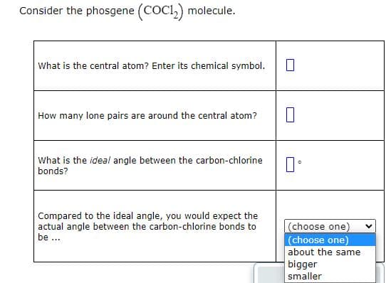 Consider the phosgene (COC1₂) molecule.
What is the central atom? Enter its chemical symbol.
How many lone pairs are around the central atom?
What is the ideal angle between the carbon-chlorine
bonds?
Compared to the ideal angle, you would expect the
actual angle between the carbon-chlorine bonds to
be...
0
口。
(choose one)
(choose one)
about the same
bigger
smaller