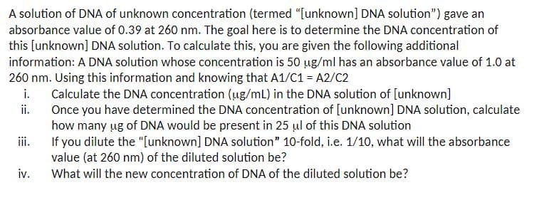 A solution of DNA of unknown concentration (termed "[unknown] DNA solution") gave an
absorbance value of 0.39 at 260 nm. The goal here is to determine the DNA concentration of
this [unknown] DNA solution. To calculate this, you are given the following additional
information: A DNA solution whose concentration is 50 ug/ml has an absorbance value of 1.0 at
260 nm. Using this information and knowing that A1/C1 = A2/C2
i.
Calculate the DNA concentration (ug/mL) in the DNA solution of [unknown]
ii.
iii.
iv.
Once you have determined the DNA concentration of [unknown] DNA solution, calculate
how many ug of DNA would be present in 25 μl of this DNA solution
If you dilute the "[unknown] DNA solution" 10-fold, i.e. 1/10, what will the absorbance
value (at 260 nm) of the diluted solution be?
What will the new concentration of DNA of the diluted solution be?