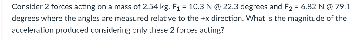 Consider 2 forces acting on a mass of 2.54 kg. F1 = 10.3 N @ 22.3 degrees and F2 = 6.82 N @ 79.1
degrees where the angles are measured relative to the +x direction. What is the magnitude of the
acceleration produced considering only these 2 forces acting?
