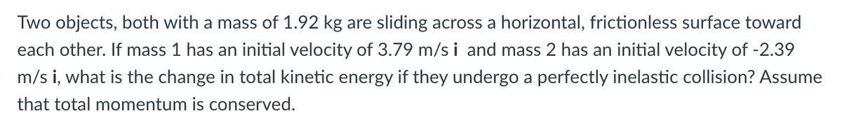 Two objects, both with a mass of 1.92 kg are sliding across a horizontal, frictionless surface toward
each other. If mass 1 has an initial velocity of 3.79 m/s i and mass 2 has an initial velocity of -2.39
m/s i, what is the change in total kinetic energy if they undergo a perfectly inelastic collision? Assume
that total momentum is conserved.

