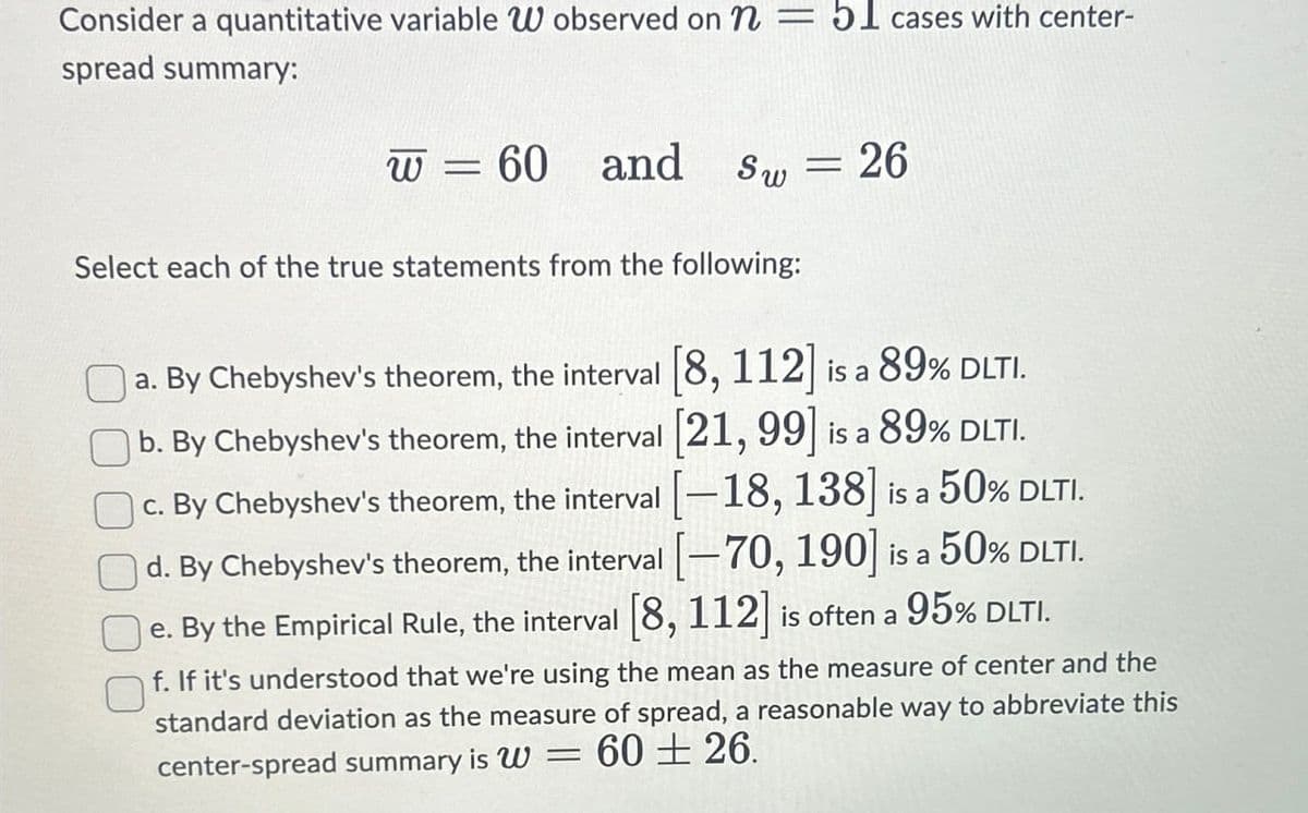 Consider a quantitative variable W observed on n = 51 cases with center-
spread summary:
W=
60 and
Sw = 26
Select each of the true statements from the following:
89% DLTI.
a. By Chebyshev's theorem, the interval [8, 112] is a
b. By Chebyshev's theorem, the interval [21, 99] is a 89% DLTI.
c. By Chebyshev's theorem, the interval [-18, 138] is a 50% DLTI.
d. By Chebyshev's theorem, the interval [-70, 190] is a 50% DLTI.
e. By the Empirical Rule, the interval [8, 112] is often a 95% DLTI.
f. If it's understood that we're using the mean as the measure of center and the
standard deviation as the measure of spread, a reasonable way to abbreviate this
center-spread summary is W = 60 ± 26.