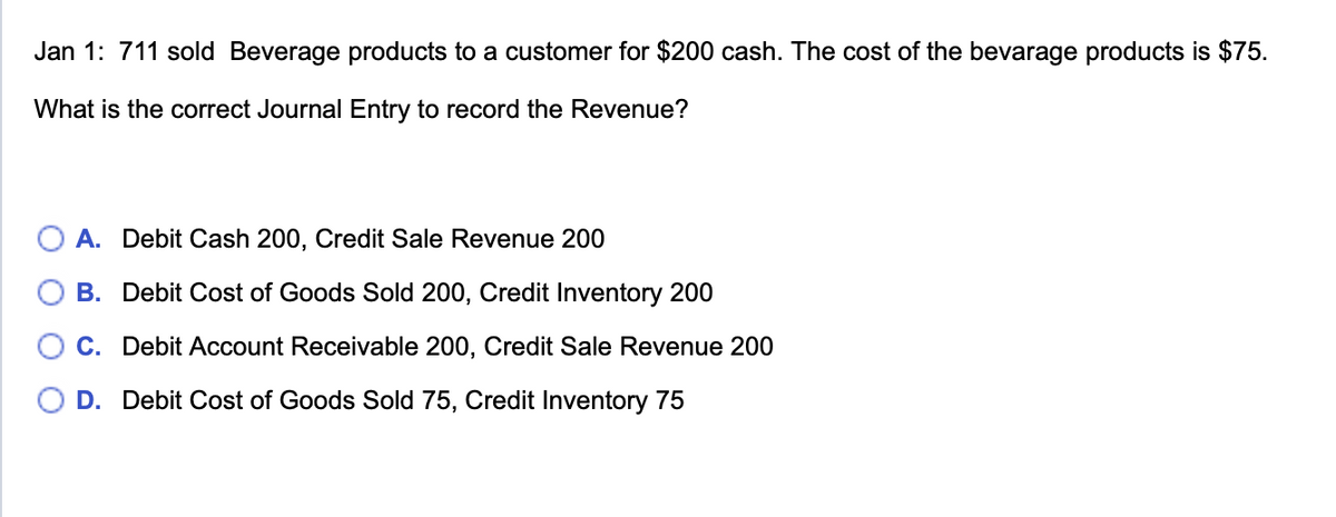 Jan 1: 711 sold Beverage products to a customer for $200 cash. The cost of the bevarage products is $75.
What is the correct Journal Entry to record the Revenue?
A. Debit Cash 200, Credit Sale Revenue 200
B. Debit Cost of Goods Sold 200, Credit Inventory 200
C. Debit Account Receivable 200, Credit Sale Revenue 200
D. Debit Cost of Goods Sold 75, Credit Inventory 75