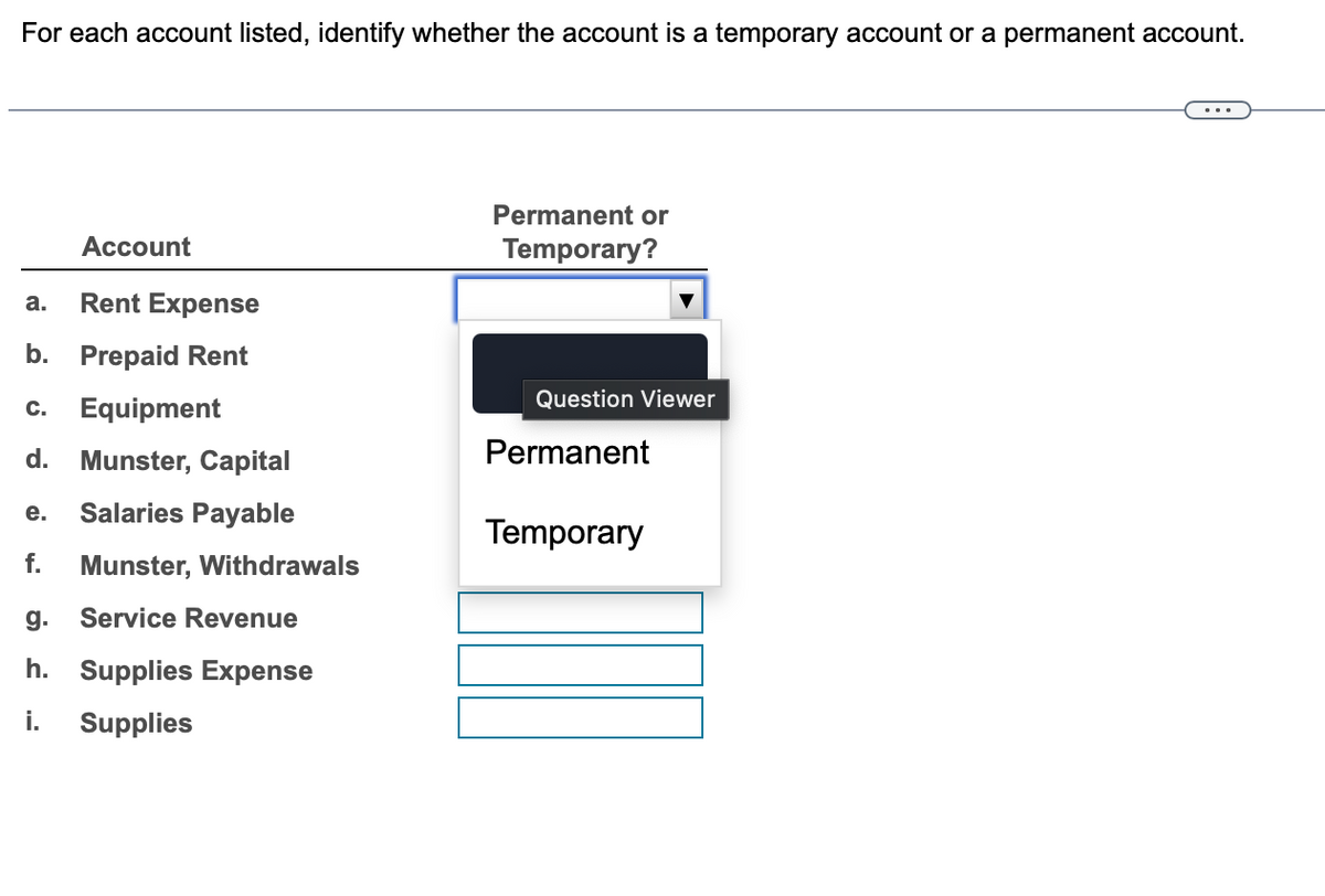 For each account listed, identify whether the account is a temporary account or a permanent account.
Account
a.
Rent Expense
b. Prepaid Rent
Permanent or
Temporary?
Question Viewer
C.
Equipment
d. Munster, Capital
Permanent
e.
Salaries Payable
Temporary
f.
Munster, Withdrawals
g.
Service Revenue
h. Supplies Expense
i.
Supplies