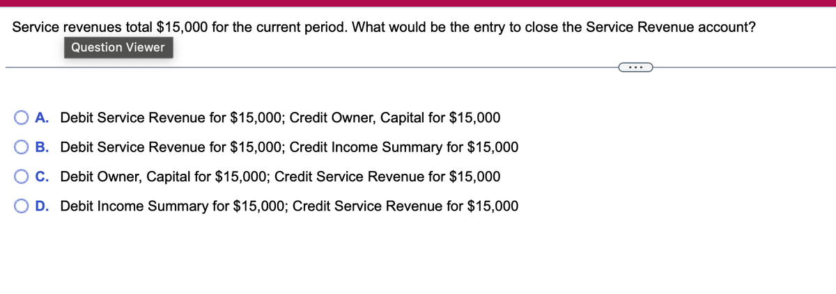 Service revenues total $15,000 for the current period. What would be the entry to close the Service Revenue account?
Question Viewer
A. Debit Service Revenue for $15,000; Credit Owner, Capital for $15,000
B. Debit Service Revenue for $15,000; Credit Income Summary for $15,000
C. Debit Owner, Capital for $15,000; Credit Service Revenue for $15,000
D. Debit Income Summary for $15,000; Credit Service Revenue for $15,000