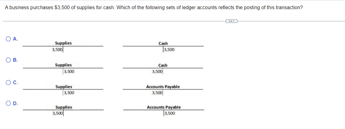 A business purchases $3,500 of supplies for cash. Which of the following sets of ledger accounts reflects the posting of this transaction?
○ A.
Supplies
3,500
О в.
Cash
3,500
Supplies
Cash
3,500
3,500
○ C.
○ D.
Supplies
3,500
Supplies
3,500
Accounts Payable
3,500
Accounts Payable
3,500