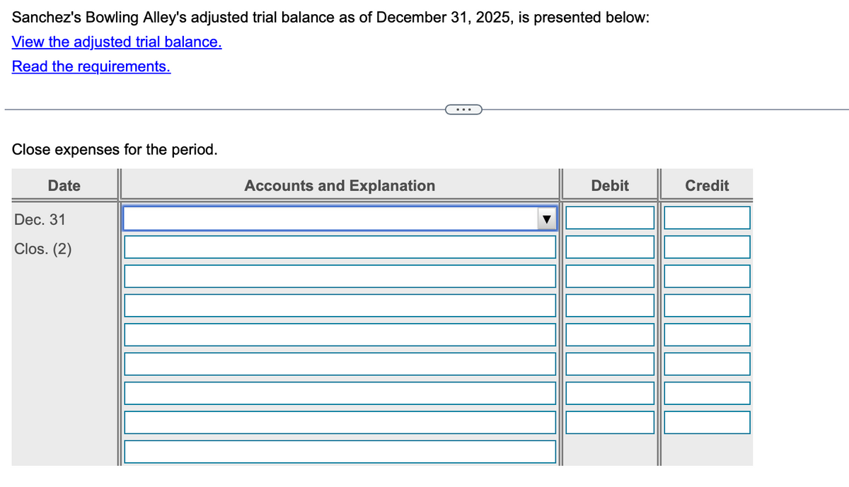 Sanchez's Bowling Alley's adjusted trial balance as of December 31, 2025, is presented below:
View the adjusted trial balance.
Read the requirements.
Close expenses for the period.
Date
Dec. 31
Clos. (2)
Accounts and Explanation
...
Debit
Credit