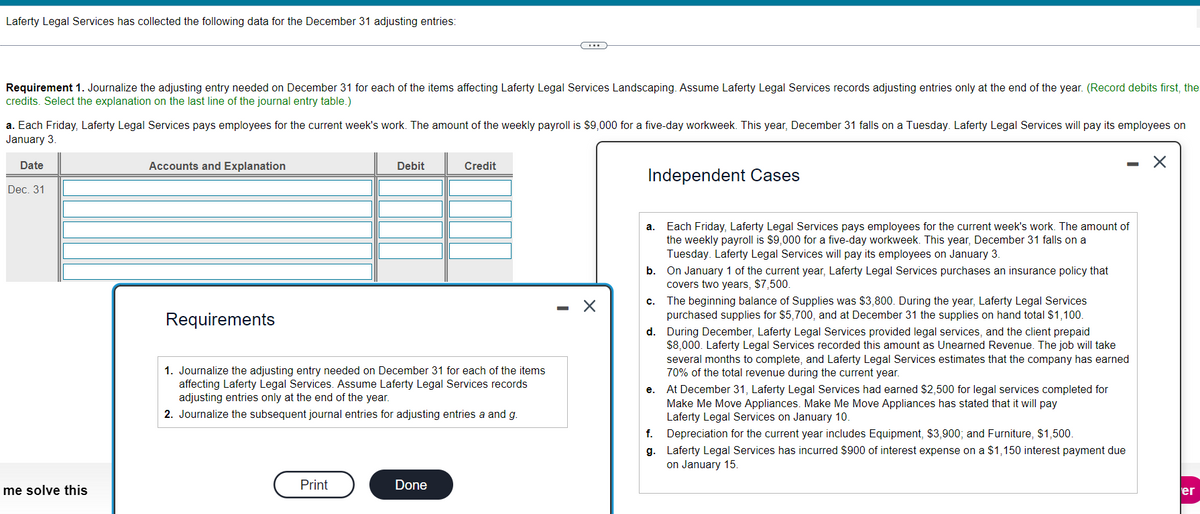 Laferty Legal Services has collected the following data for the December 31 adjusting entries:
Requirement 1. Journalize the adjusting entry needed on December 31 for each of the items affecting Laferty Legal Services Landscaping. Assume Laferty Legal Services records adjusting entries only at the end of the year. (Record debits first, the
credits. Select the explanation on the last line of the journal entry table.)
a. Each Friday, Laferty Legal Services pays employees for the current week's work. The amount of the weekly payroll is $9,000 for a five-day workweek. This year, December 31 falls on a Tuesday. Laferty Legal Services will pay its employees on
January 3.
Date
Dec. 31
me solve this
Accounts and Explanation
Debit
Credit
Independent Cases
Requirements
1. Journalize the adjusting entry needed on December 31 for each of the items
affecting Laferty Legal Services. Assume Laferty Legal Services records
adjusting entries only at the end of the year.
2. Journalize the subsequent journal entries for adjusting entries a and g.
-
a. Each Friday, Laferty Legal Services pays employees for the current week's work. The amount of
the weekly payroll is $9,000 for a five-day workweek. This year, December 31 falls on a
Tuesday. Laferty Legal Services will pay its employees on January 3.
b. On January 1 of the current year, Laferty Legal Services purchases an insurance policy that
covers two years, $7,500.
c. The beginning balance of Supplies was $3,800. During the year, Laferty Legal Services
purchased supplies for $5,700, and at December 31 the supplies on hand total $1,100.
d. During December, Laferty Legal Services provided legal services, and the client prepaid
$8,000. Laferty Legal Services recorded this amount as Unearned Revenue. The job will take
several months to complete, and Laferty Legal Services estimates that the company has earned
70% of the total revenue during the current year.
e. At December 31, Laferty Legal Services had earned $2,500 for legal services completed for
Make Me Move Appliances. Make Me Move Appliances has stated that it will pay
Laferty Legal Services on January 10.
f.
Depreciation for the current year includes Equipment, $3,900; and Furniture, $1,500.
g. Laferty Legal Services has incurred $900 of interest expense on a $1,150 interest payment due
on January 15.
Print
Done
er