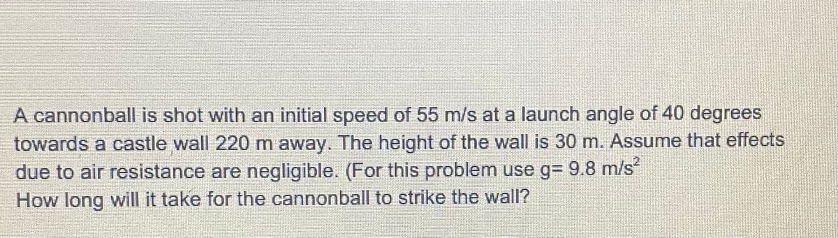 A cannonball is shot with an initial speed of 55 m/s at a launch angle of 40 degrees
towards a castle wall 220 m away. The height of the wall is 30 m. Assume that effects
due to air resistance are negligible. (For this problem use g= 9.8 m/s
How long will it take for the cannonball to strike the wall?
