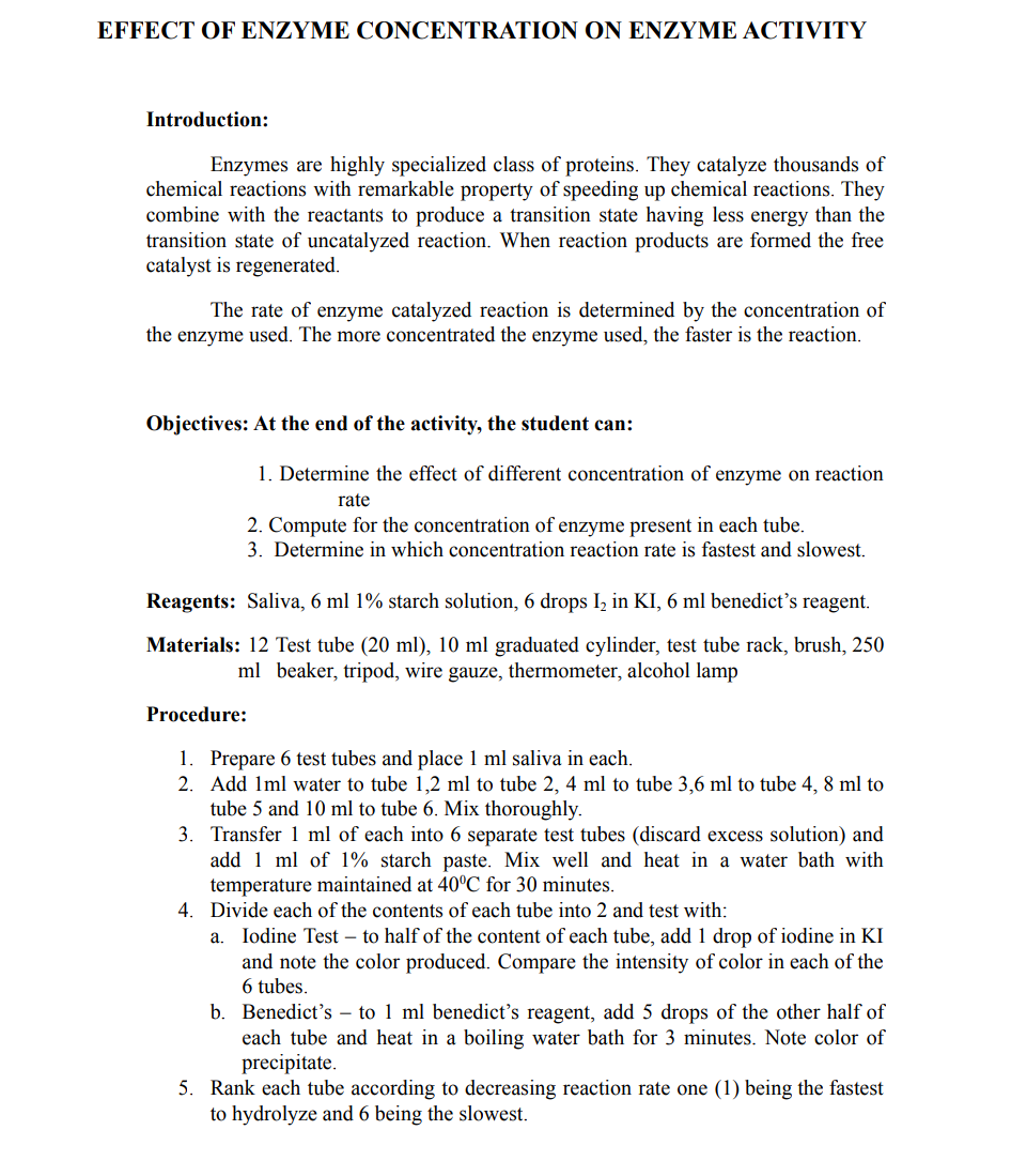 EFFECT OF ENΖΥΜΕ CONCENTRATIOΝ ON ΕNZΥΜΕ ACTIVITY
Introduction:
Enzymes are highly specialized class of proteins. They catalyze thousands of
chemical reactions with remarkable property of speeding up chemical reactions. They
combine with the reactants to produce a transition state having less energy than the
transition state of uncatalyzed reaction. When reaction products are formed the free
catalyst is regenerated.
The rate of enzyme catalyzed reaction is determined by the concentration of
the enzyme used. The more concentrated the enzyme used, the faster is the reaction.
Objectives: At the end of the activity, the student can:
1. Determine the effect of different concentration of enzyme on reaction
rate
2. Compute for the concentration of enzyme present in each tube.
3. Determine in which concentration reaction rate is fastest and slowest.
Reagents: Saliva, 6 ml 1% starch solution, 6 drops Iz in KI, 6 ml benedict's reagent.
Materials: 12 Test tube (20 ml), 10 ml graduated cylinder, test tube rack, brush, 250
ml beaker, tripod, wire gauze, thermometer, alcohol lamp
Procedure:
1. Prepare 6 test tubes and place 1 ml saliva in each.
2. Add 1ml water to tube 1,2 ml to tube 2, 4 ml to tube 3,6 ml to tube 4, 8 ml to
tube 5 and 10 ml to tube 6. Mix thoroughly.
3. Transfer 1 ml of each into 6 separate test tubes (discard excess solution) and
add 1 ml of 1% starch paste. Mix well and heat in a water bath with
temperature maintained at 40°C for 30 minutes.
4. Divide each of the contents of each tube into 2 and test with:
a. Iodine Test – to half of the content of each tube, add 1 drop of iodine in KI
and note the color produced. Compare the intensity of color in each of the
6 tubes.
b. Benedict's – to 1 ml benedict's reagent, add 5 drops of the other half of
each tube and heat in a boiling water bath for 3 minutes. Note color of
precipitate.
5. Rank each tube according to decreasing reaction rate one (1) being the fastest
to hydrolyze and 6 being the slowest.

