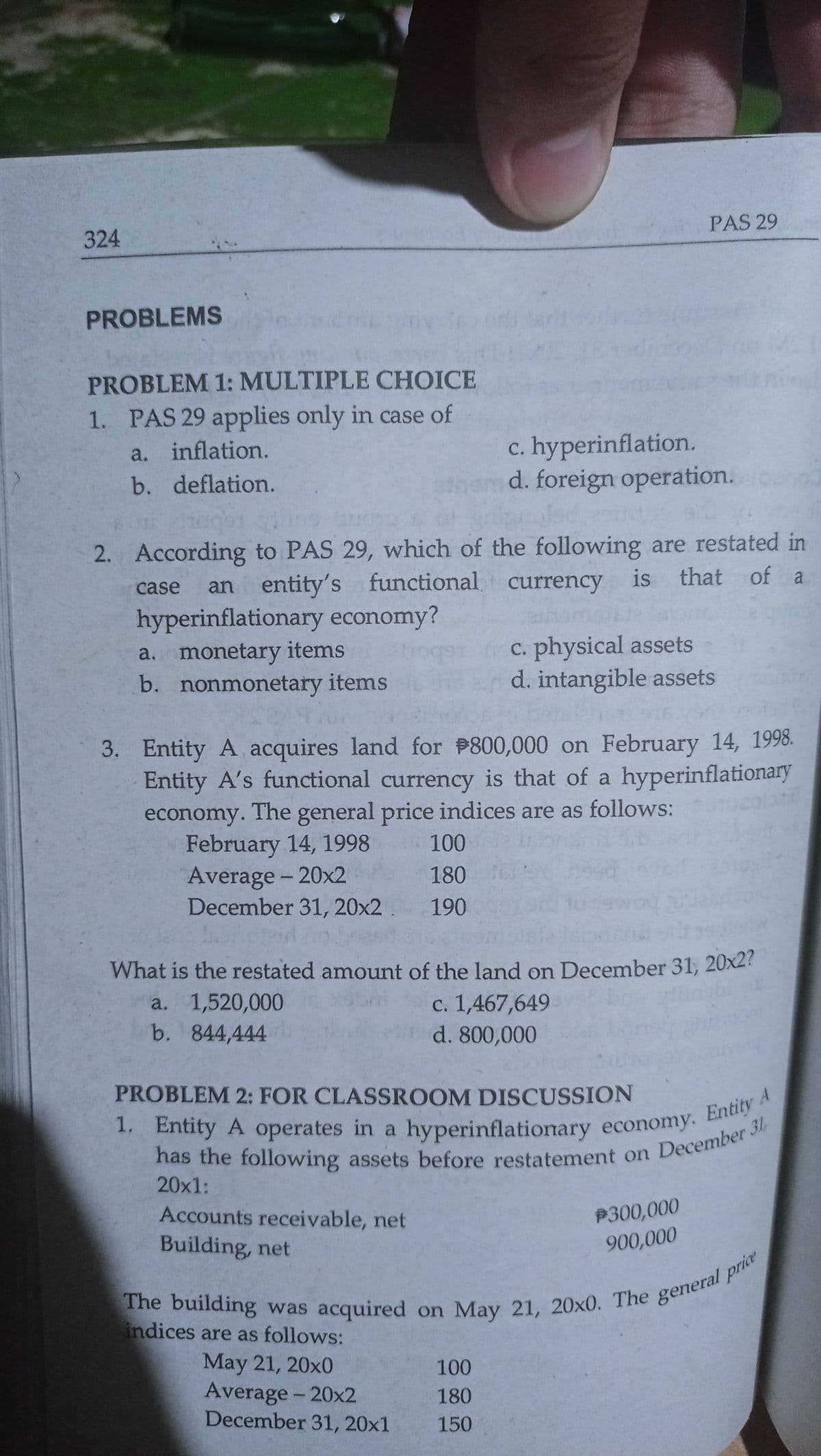 1. Entity A operates in a hyperinflationary economy. Entity
PAS 29
324
PROBLEMS
PROBLEM 1: MULTIPLE CHOICE
1. PAS 29 applies only in case of
c. hyperinflation.
hem d. foreign operation.
a. inflation.
b. deflation.
2. According to PAS 29, which of the following are restated in
an entity's functional currency is
hyperinflationary economy?
a. monetary items
b. nonmonetary items
that of a
case
C. physical assets
d. intangible assets
3. Entity A acquires land for 800,000 on February 14, 1998.
Entity A's functional currency is that of a hyperinflationary
economy. The general price indices are as follows:
February 14, 1998
Average - 20x2
December 31, 20x2
100
180
190
What is the restated amount of the land on December 31, 20x27
a. 1,520,000
b. 844,444
c. 1,467,649
d. 800,000
PROBLEM 2: FOR CLASSROOM DISCUSSION
nas the following assets before restatement on December
20x1:
Accounts receivable, net
P300,000
Building, net
900,000
indices are as follows:
May 21, 20x0
Average - 20x2
December 31, 20x1
100
180
150
