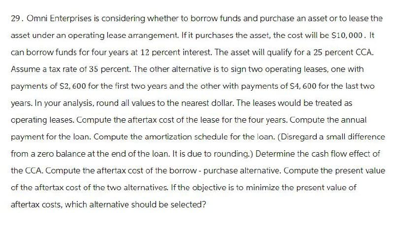 29. Omni Enterprises is considering whether to borrow funds and purchase an asset or to lease the
asset under an operating lease arrangement. If it purchases the asset, the cost will be $10,000. It
can borrow funds for four years at 12 percent interest. The asset will qualify for a 25 percent CCA.
Assume a tax rate of 35 percent. The other alternative is to sign two operating leases, one with
payments of $2,600 for the first two years and the other with payments of $4,600 for the last two
years. In your analysis, round all values to the nearest dollar. The leases would be treated as
operating leases. Compute the aftertax cost of the lease for the four years. Compute the annual
payment for the loan. Compute the amortization schedule for the loan. (Disregard a small difference
from a zero balance at the end of the loan. It is due to rounding.) Determine the cash flow effect of
the CCA. Compute the aftertax cost of the borrow - purchase alternative. Compute the present value
of the aftertax cost of the two alternatives. If the objective is to minimize the present value of
aftertax costs, which alternative should be selected?