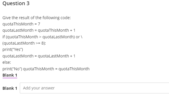 Question 3
Give the result of the following code:
quotaThisMonth = 7
quotaLastMonth=
quotaThisMonth + 1
if (quota This Month > quota LastMonth) or \
(quotaLastMonth >= 8):
print("Yes")
quotaLastMonth = quotaLastMonth +1
else:
print("No") quotaThis Month = quotaThis Month
Blank 1
Blank 1 Add your answer