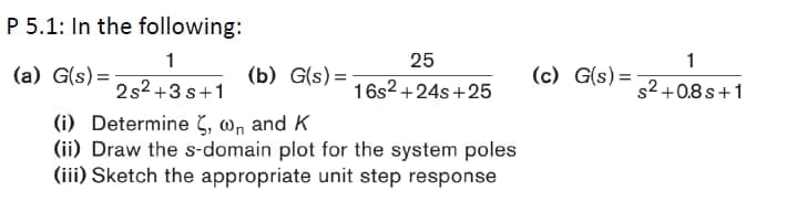 P 5.1: In the following:
1
25
(a) G(s) =
(b) G(s) =
(c) G(s)=
2s2 +3 s+1
16s2 +24s +25
s2+0.8s+1
(i) Determine 5, wn and K
(ii) Draw the s-domain plot for the system poles
(iii) Sketch the appropriate unit step response
