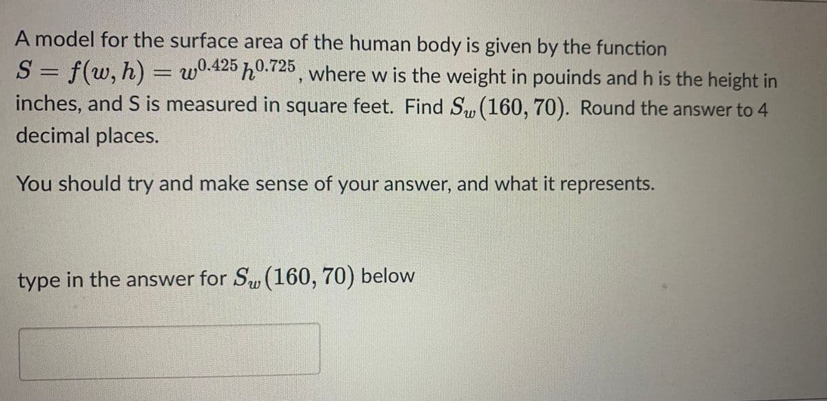 A model for the surface area of the human body is given by the function
S = f(w, h) = w0.425 0.725, where w is the weight in pouinds and h is the height in
inches, and S is measured in square feet. Find S (160, 70). Round the answer to 4
decimal places.
You should try and make sense of your answer, and what it represents.
type in the answer for Sw (160, 70) below