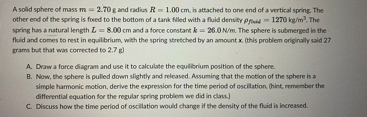 A solid sphere of mass m = 2.70 g and radius R = 1.00 cm, is attached to one end of a vertical spring. The
other end of the spring is fixed to the bottom of a tank filled with a fluid density pfluid 1270 kg/m³. The
spring has a natural length L = 8.00 cm and a force constant k = 26.0 N/m. The sphere is submerged in the
fluid and comes to rest in equilibrium, with the spring stretched by an amount x. (this problem originally said 27
grams but that was corrected to 2.7 g)
GAZE
A. Draw a force diagram and use it to calculate the equilibrium position of the sphere.
B. Now, the sphere is pulled down slightly and released. Assuming that the motion of the sphere is a
simple harmonic motion, derive the expression for the time period of oscillation. (hint, remember the
differential equation for the regular spring problem we did in class.)
C. Discuss how the time period of oscillation would change if the density of the fluid is increased.