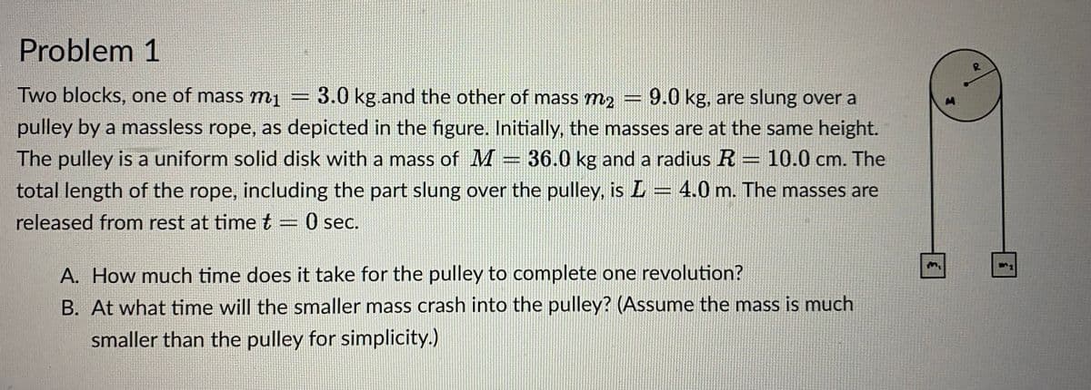Problem 1
Two blocks, one of mass mi 3.0 kg.and the other of mass m2 = 9.0 kg, are slung over a
pulley by a massless rope, as depicted in the figure. Initially, the masses are at the same height.
The pulley is a uniform solid disk with a mass of M = 36.0 kg and a radius R = 10.0 cm. The
total length of the rope, including the part slung over the pulley, is L = 4.0 m. The masses are
released from rest at time t 0 sec.
A. How much time does it take for the pulley to complete one revolution?
B. At what time will the smaller mass crash into the pulley? (Assume the mass is much
smaller than the pulley for simplicity.)
M
R