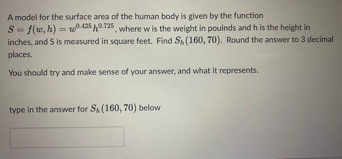 A model for the surface area of the human body is given by the function
S = f(w, h) = w0.425 0.725, where w is the weight in pouinds and h is the height in
inches, and S is measured in square feet. Find Sh (160, 70). Round the answer to 3 decimal
places.
You should try and make sense of your answer, and what it represents.
type in the answer for Sh (160, 70) below