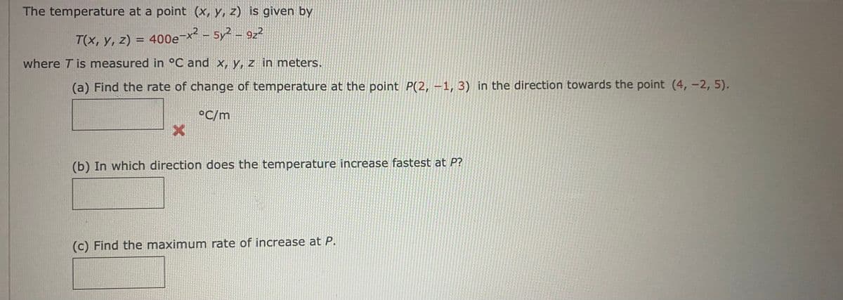 The temperature at a point (x, y, z) is given by
T(x, y, z) = 400e-x² - 5y² - 922
where T is measured in °C and x, y, z in meters.
(a) Find the rate of change of temperature at the point P(2, -1, 3) in the direction towards the point (4, -2, 5).
°C/m
X
(b) In which direction does the temperature increase fastest at P?
(c) Find the maximum rate of increase at P.