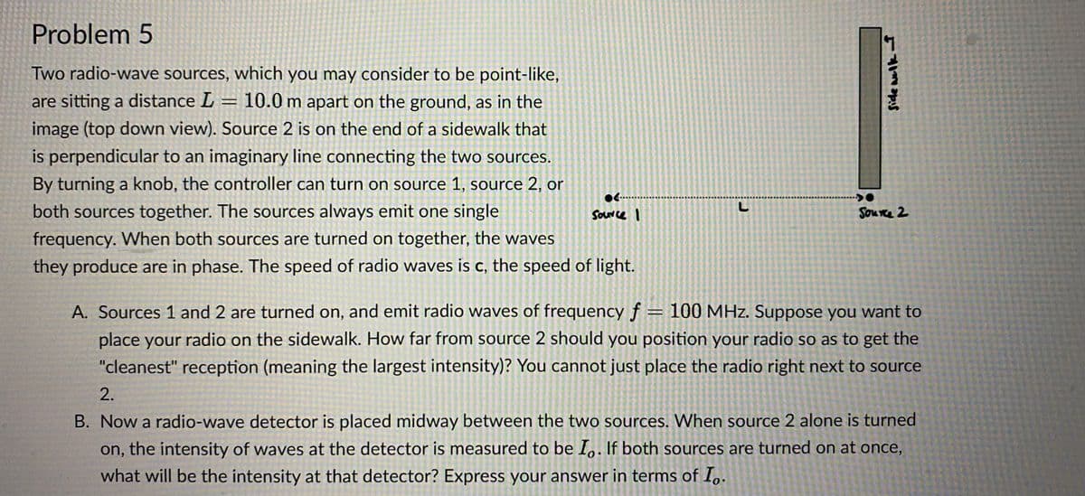 Problem 5
Two radio-wave sources, which you may consider to be point-like,
are sitting a distance L = 10.0 m apart on the ground, as in the
image (top down view). Source 2 is on the end of a sidewalk that
is perpendicular to an imaginary line connecting the two sources.
By turning a knob, the controller can turn on source 1, source 2, or
both sources together. The sources always emit one single
frequency. When both sources are turned on together, the waves
they produce are in phase. The speed of radio waves is c, the speed of light.
●………………...
Source I
L
Side wolk I
>0
Source 2
A. Sources 1 and 2 are turned on, and emit radio waves of frequency f = 100 MHz. Suppose you want to
place your radio on the sidewalk. How far from source 2 should you position your radio so as to get the
"cleanest" reception (meaning the largest intensity)? You cannot just place the radio right next to source
2.
B. Now a radio-wave detector is placed midway between the two sources. When source 2 alone is turned
on, the intensity of waves at the detector is measured to be Io. If both sources are turned on at once,
what will be the intensity at that detector? Express your answer in terms of Io.