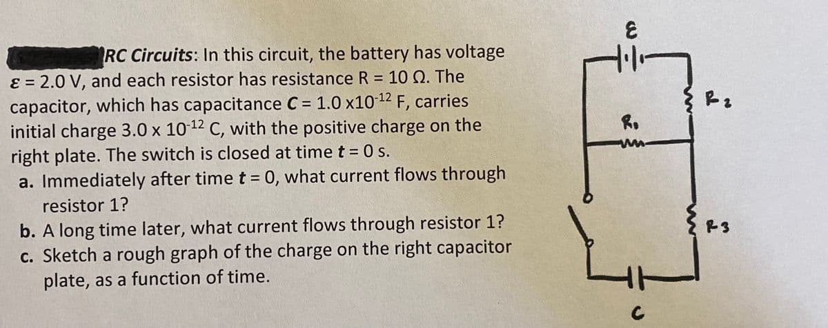 RC Circuits: In this circuit, the battery has voltage
E = 2.0 V, and each resistor has resistance R = 10 Q. The
capacitor, which has capacitance C = 1.0 x10-12 F, carries.
initial charge 3.0 x 10-12 C, with the positive charge on the
right plate. The switch is closed at time t = 0 s.
a. Immediately after time t = 0, what current flows through
resistor 1?
b. A long time later, what current flows through resistor 1?
c. Sketch a rough graph of the charge on the right capacitor
plate, as a function of time.
દ
8.
ww
C
R 2
R3