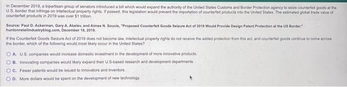 In December 2019, a bipartisan group of senators introduced a bill which would expand the authority of the United States Customs and Border Protection agency to seize counterfeit goods at the
U.S. border that infringe on intellectual property rights. If passed, this legislation would prevent the importation of counterfeit products into the United States. The estimated global trade value of
counterfeit products in 2019 was over $1 trillion.
Source: Paul D. Ackerman, Gary A. Abelev, and Aimee N. Soucie, "Proposed Counterfeit Goods Selzure Act of 2019 Would Provide Design Patent Protection at the US Border,"
huntonretailindustryblog.com, December 18, 2019.
If the Counterfeit Goods Seizure Act of 2019 does not become law, intellectual property rights do not receive the added protection from this act, and counterfeit goods continue to come across
the border, which of the following would most likely occur in the United States?
OA. U.S. companies would increase domestic investment in the development of more innovative products.
OB. Innovating companies would likely expand their US-based research and development departments.
OC. Fewer patents would be issued to innovators and inventors
OD. More dollars would be spent on the development of new technology