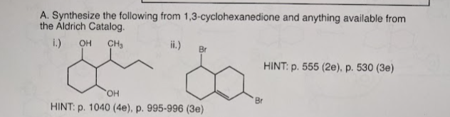 A. Synthesize the following from 1,3-cyclohexanedione and anything available from
the Aldrich Catalog.
i.) OH CH₂
ii.) Br
'OH
HINT: p. 1040 (4e), p. 995-996 (3e)
HINT: p. 555 (2e), p. 530 (3e)
Br