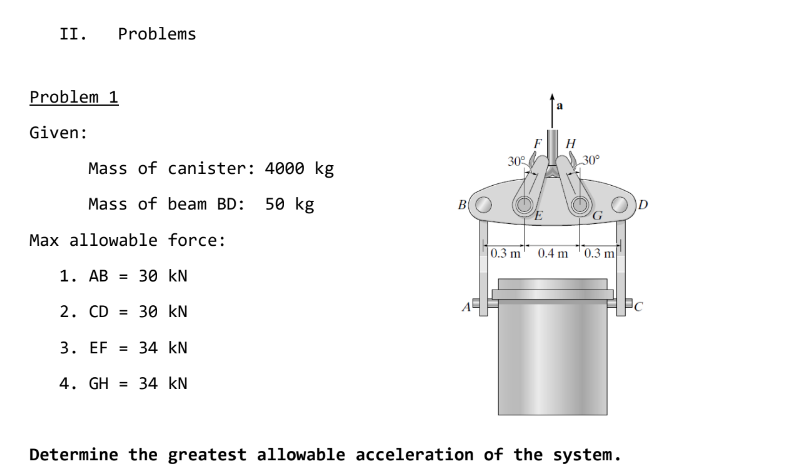 II.
Problems
Problem 1
Given:
H
30°
30°
Mass of canister: 4000 kg
Mass of beam BD: 50 kg
Max allowable force:
0.3 m
0.4 m
0.3 m
1. AB =
30 kN
2. CD = 30 kN
3. EF = 34 kN
4. GH = 34 kN
Determine the greatest allowable acceleration of the system.
