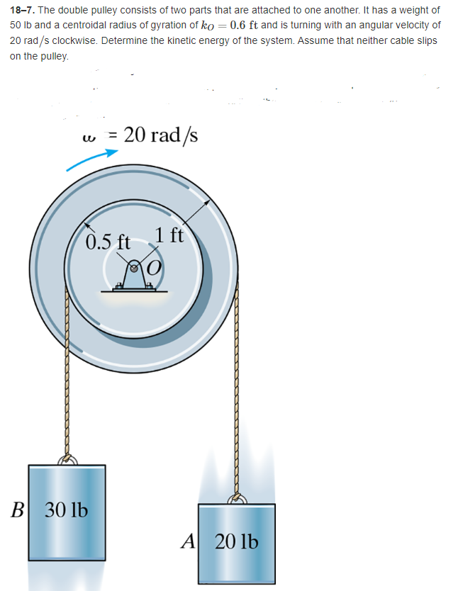 18-7. The double pulley consists of two parts that are attached to one another. It has a weight of
50 lb and a centroidal radius of gyration of ko = 0.6 ft and is turning with an angular velocity of
20 rad/s clockwise. Determine the kinetic energy of the system. Assume that neither cable slips
on the pulley.
= 20 rad/s
w
1 ft
0.5 ft
B 30 lb
O
A 20 lb