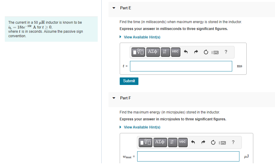 The current in a 50 μH inductor is known to be
iL = 18te 10t A for t > 0,
where t is in seconds. Assume the passive sign
convention.
Part E
Find the time (in milliseconds) when maximum energy is stored in the inductor.
Express your answer in milliseconds to three significant figures.
▸ View Available Hint(s)
t=
Submit
Part F
17] ΑΣΦΗΜ
Wmax=
vec
Find the maximum energy (in microjoules) stored in the inductor.
Express your answer in microjoules to three significant figures.
▸ View Available Hint(s)
—| ΑΣΦ
?
↓1 vec
B ?
ms
HJ
3