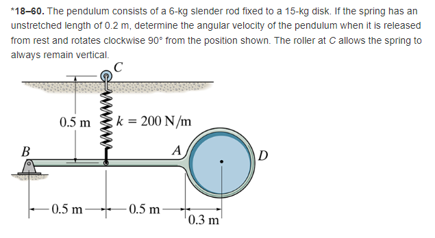 *18-60. The pendulum consists of a 6-kg slender rod fixed to a 15-kg disk. If the spring has an
unstretched length of 0.2 m, determine the angular velocity of the pendulum when it is released
from rest and rotates clockwise 90° from the position shown. The roller at C allows the spring to
always remain vertical.
0.5 m
k = 200 N/m
B
A
D
0.5 m-
-0.5 m
0.3 m
