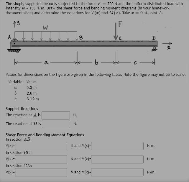 The simply supported beam is subjected to the force F = 700 N and the uniform distributed load with
intensity w = 150 N/m. Draw the shear force and bending moment diagrams (in your homework
documentation) and determine the equations for V(r) and M(x). Take a = 0 at point A.
19
F
a
Values for dimensions on the figure are given in the following table. Note the figure may not be to scale.
Variable Value
a
5.2 m
2.6 m
3.12 m
Support Reactions
The reaction at A is
N.
The reaction at D is
N.
Shear Force and Bending Moment Equations
In section AB:
V(x)=
N and M(x)=
N-m.
In section BC:
v(x)-
N and M(x)=
N-m.
In section CD:
V(x)-
N and M(x)=
N-m.
A
