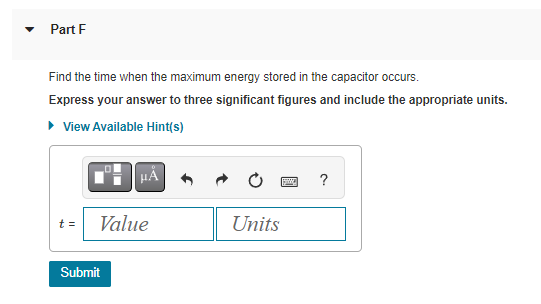 Part F
Find the time when the maximum energy stored in the capacitor occurs.
Express your answer to three significant figures and include the appropriate units.
▸ View Available Hint(s)
t =
μA
Value
Submit
Units
?