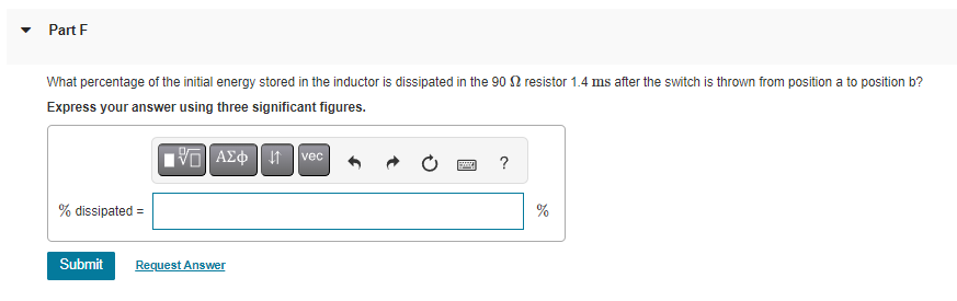 Part F
What percentage of the initial energy stored in the inductor is dissipated in the 90 resistor 1.4 ms after the switch is thrown from position a to position b?
Express your answer using three significant figures.
VE] ΑΣΦ 41
% dissipated =
Submit Request Answer
vec
pay
%