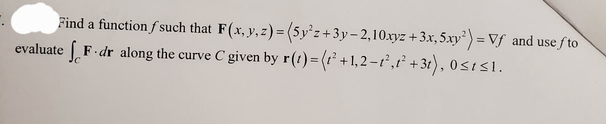 Find a function f such that F(x, y, z) =
evaluate F. dr along the curve C given by r(t) = (t² +1,2-t²,t² + 3t), 0≤st≤1.
(5y²z+3y-2,10xyz + 3x, 5xy²) = Vf and use fto