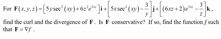 ]i+ 5x sec² (xy) —-
3] + [6
y
j+(6xz+2) e³x² –3]k,
For F(x, y, z)=[5ysec²(xy)+6z²e³²
find the curl and the divergence of F. Is F conservative? If so, find the function f such
that F = Vf.