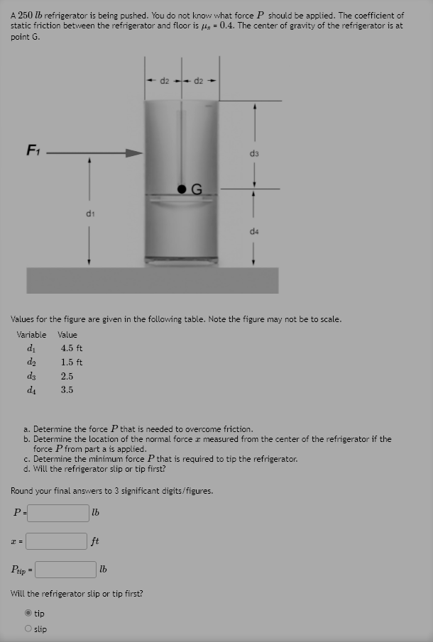 A 250 lb refrigerator is being pushed. You do not know what force P should be applied. The coefficient of
static friction between the refrigerator and floor is lg = 0.4. The center of gravity of the refrigerator is at
point G.
- d2 -- d2
F1
d3
d1
d4
Values for the figure are given in the following table. Note the figure may not be to scale.
Variable
Value
di
4.5 ft
d2
1.5 ft
d3
2.5
d4
3.5
a. Determine the force P that is needed to overcome friction.
b. Determine the location of the normal force r measured from the center of the refrigerator if the
force P from part a is applied.
c. Determine the minimum force P that is required to tip the refrigerator.
d. Will the refrigerator slip or tip first?
Round your final answers to 3 significant digits/figures.
P=
lb
ft
Pip =
lb
Will the refrigerator slip or tip first?
tip
O slip
